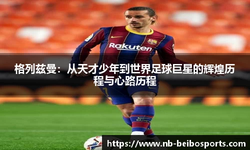 格列兹曼：从天才少年到世界足球巨星的辉煌历程与心路历程