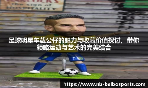 足球明星车载公仔的魅力与收藏价值探讨，带你领略运动与艺术的完美结合