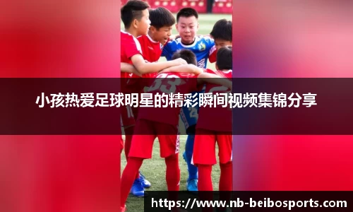 小孩热爱足球明星的精彩瞬间视频集锦分享