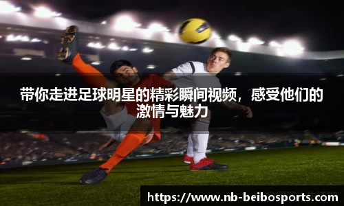 带你走进足球明星的精彩瞬间视频,感受他们的激情与魅力